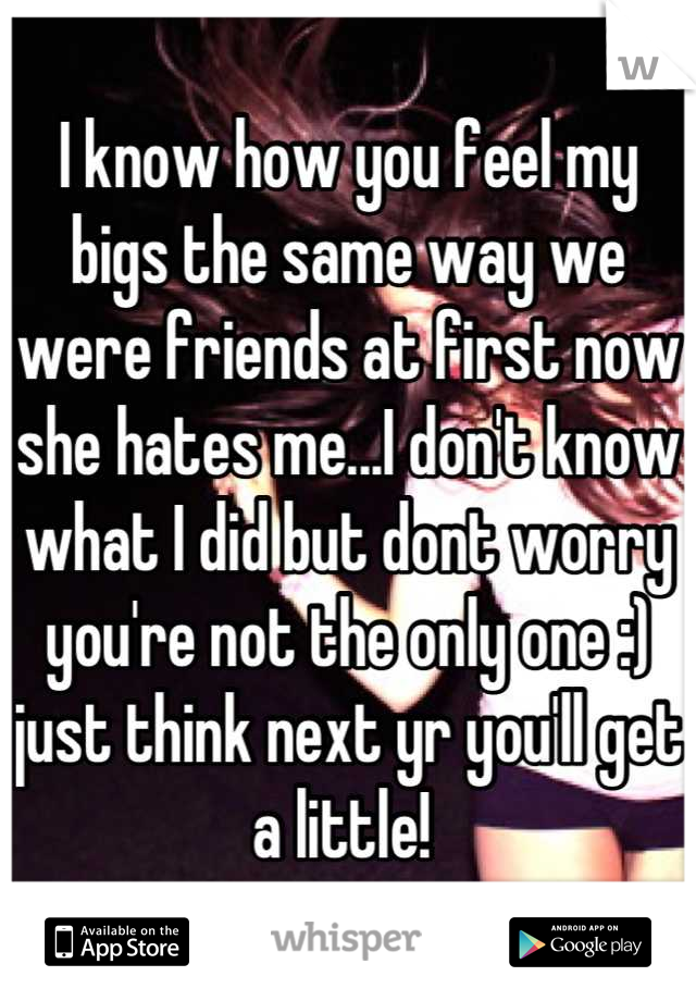 I know how you feel my bigs the same way we were friends at first now she hates me...I don't know what I did but dont worry you're not the only one :) just think next yr you'll get a little! 