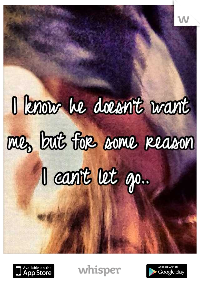 I know he doesn't want me, but for some reason I can't let go.. 