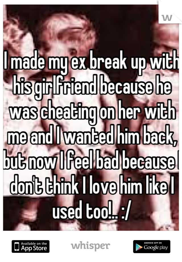 I made my ex break up with his girlfriend because he was cheating on her with me and I wanted him back, but now I feel bad because I don't think I love him like I used too!.. :/