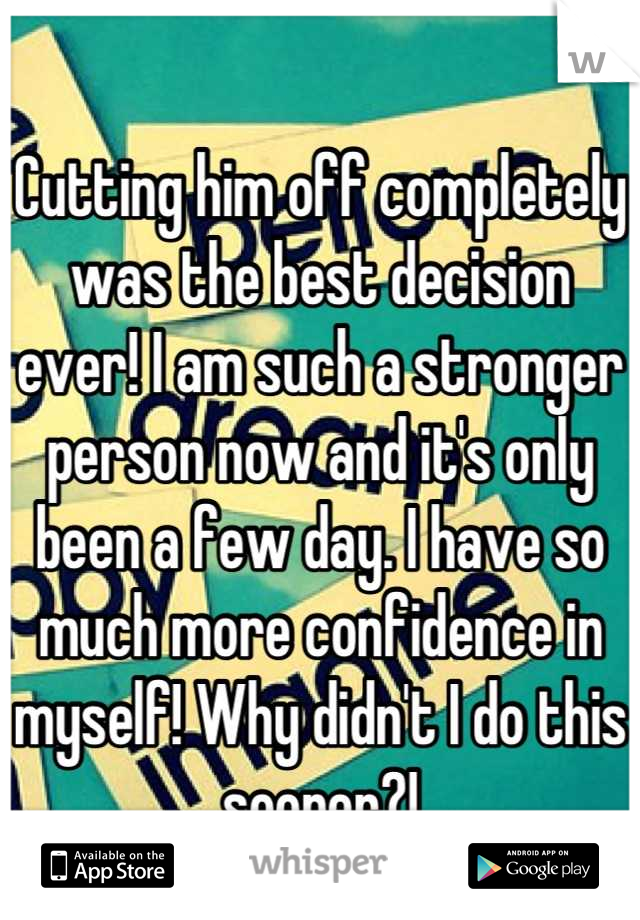 Cutting him off completely was the best decision ever! I am such a stronger person now and it's only been a few day. I have so much more confidence in myself! Why didn't I do this sooner?!