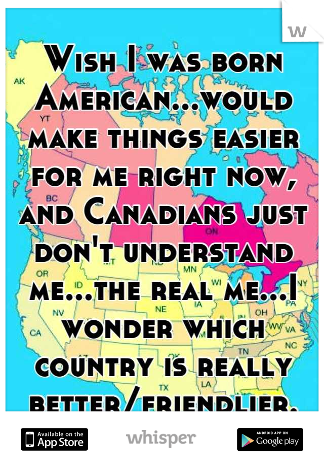 Wish I was born American...would make things easier for me right now, and Canadians just don't understand me...the real me...I wonder which country is really better/friendlier.