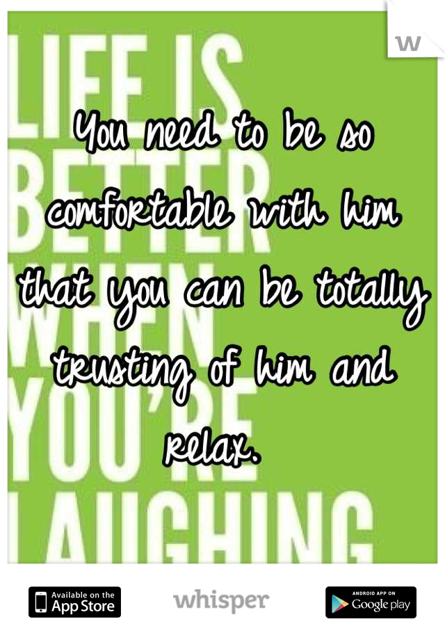 You need to be so comfortable with him that you can be totally trusting of him and relax. 