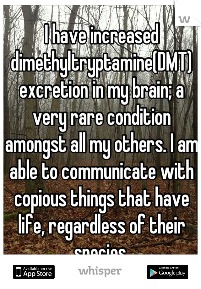 I have increased dimethyltryptamine(DMT) excretion in my brain; a very rare condition amongst all my others. I am able to communicate with copious things that have life, regardless of their species.