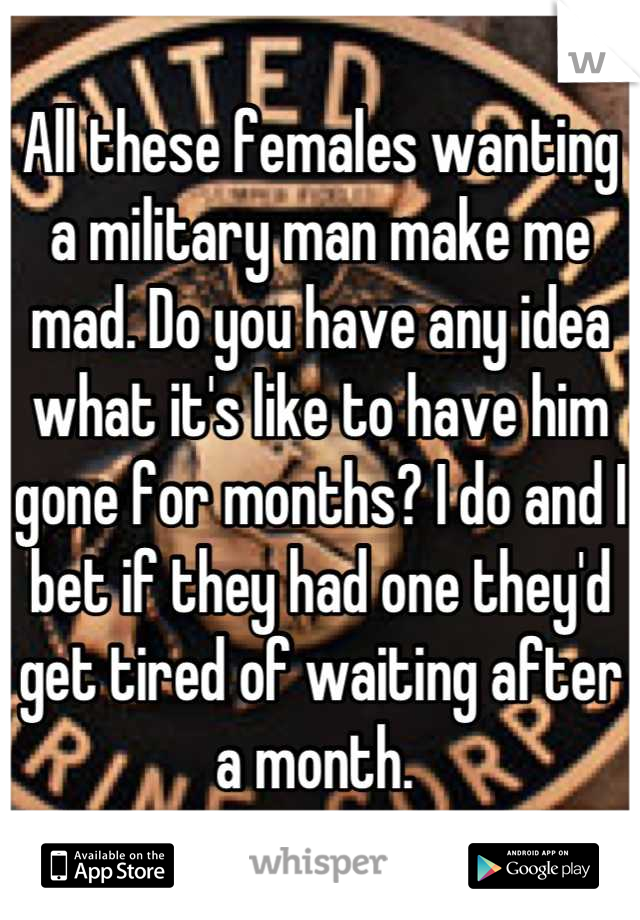 All these females wanting a military man make me mad. Do you have any idea what it's like to have him gone for months? I do and I bet if they had one they'd get tired of waiting after a month. 