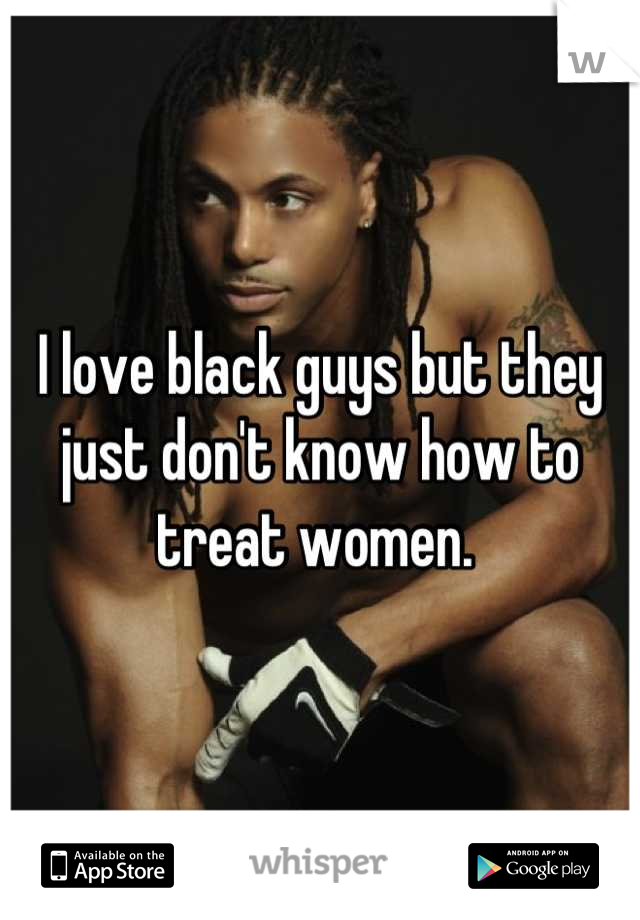 I love black guys but they just don't know how to treat women. 