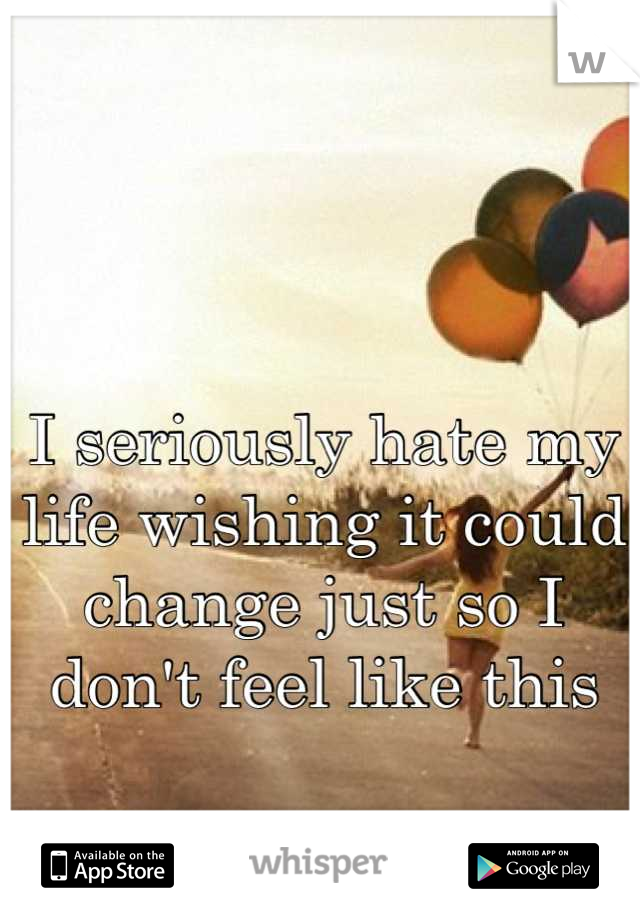 I seriously hate my life wishing it could change just so I don't feel like this