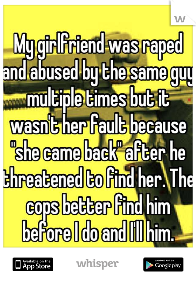 My girlfriend was raped and abused by the same guy multiple times but it wasn't her fault because "she came back" after he threatened to find her. The cops better find him before I do and I'll him.