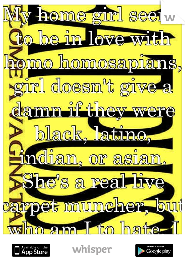 My home girl seems to be in love with homo homosapians, girl doesn't give a damn if they were black, latino, indian, or asian. She's a real live carpet muncher, but who am I to hate, I eat that shit too