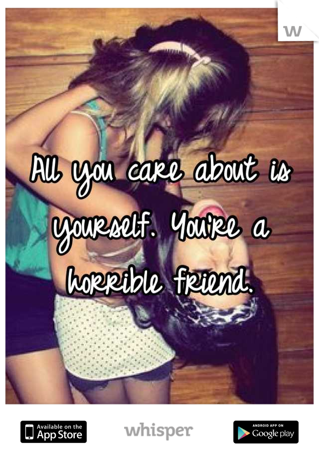All you care about is yourself. You're a horrible friend.