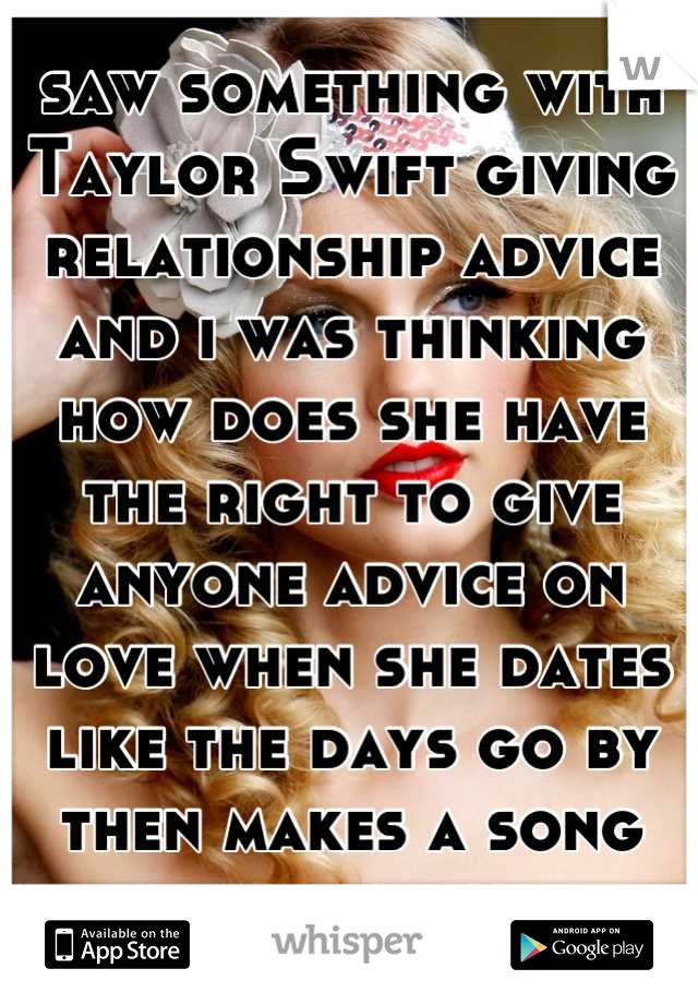 saw something with Taylor Swift giving relationship advice and i was thinking how does she have the right to give anyone advice on love when she dates like the days go by then makes a song about it. 