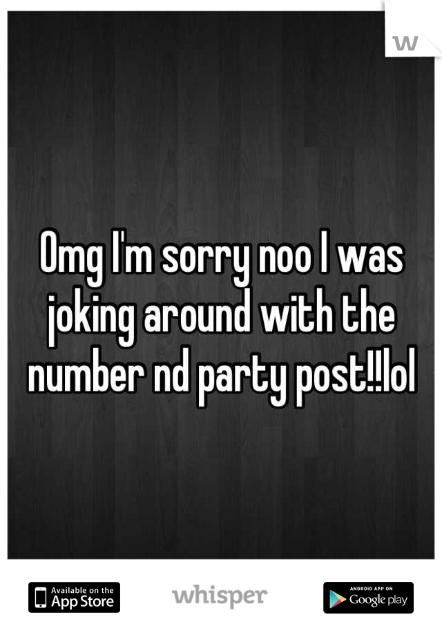 Omg I'm sorry noo I was joking around with the number nd party post!!lol