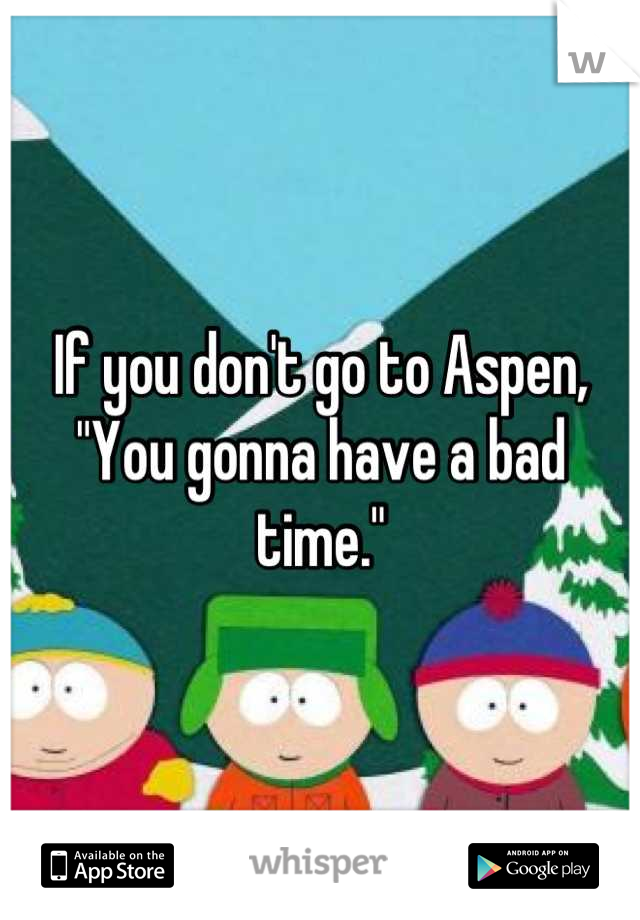 If you don't go to Aspen, 
"You gonna have a bad time."