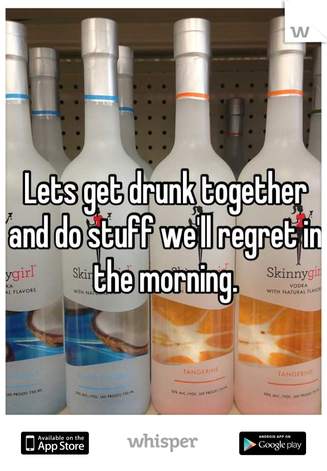 Lets get drunk together and do stuff we'll regret in the morning.