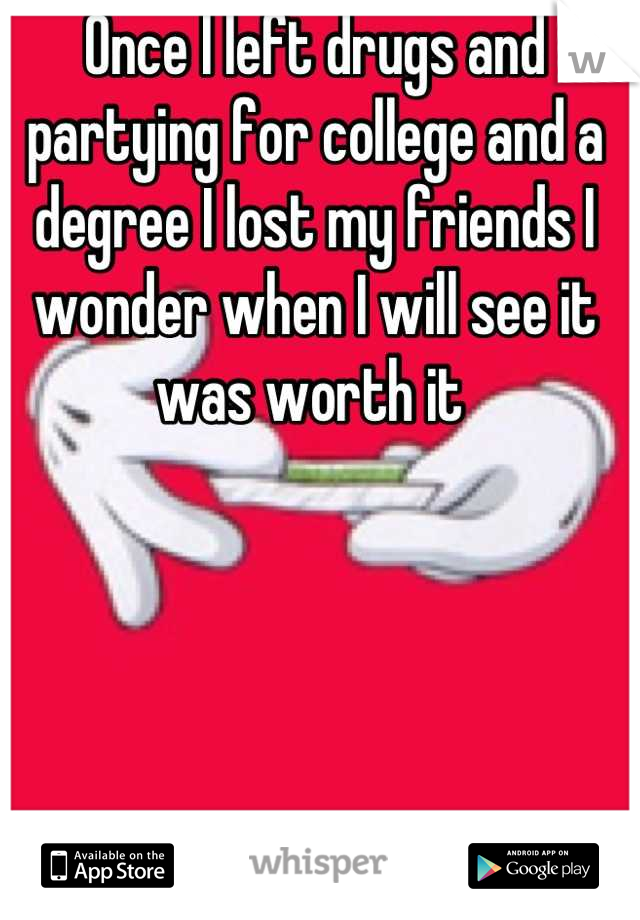 Once I left drugs and partying for college and a degree I lost my friends I wonder when I will see it was worth it 