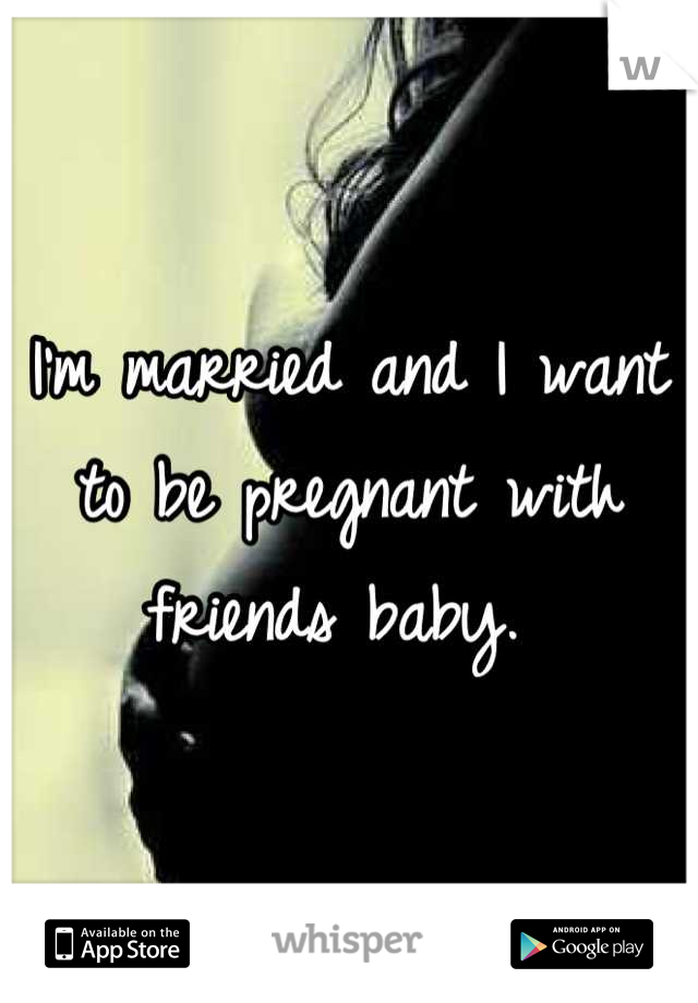 I'm married and I want to be pregnant with friends baby. 