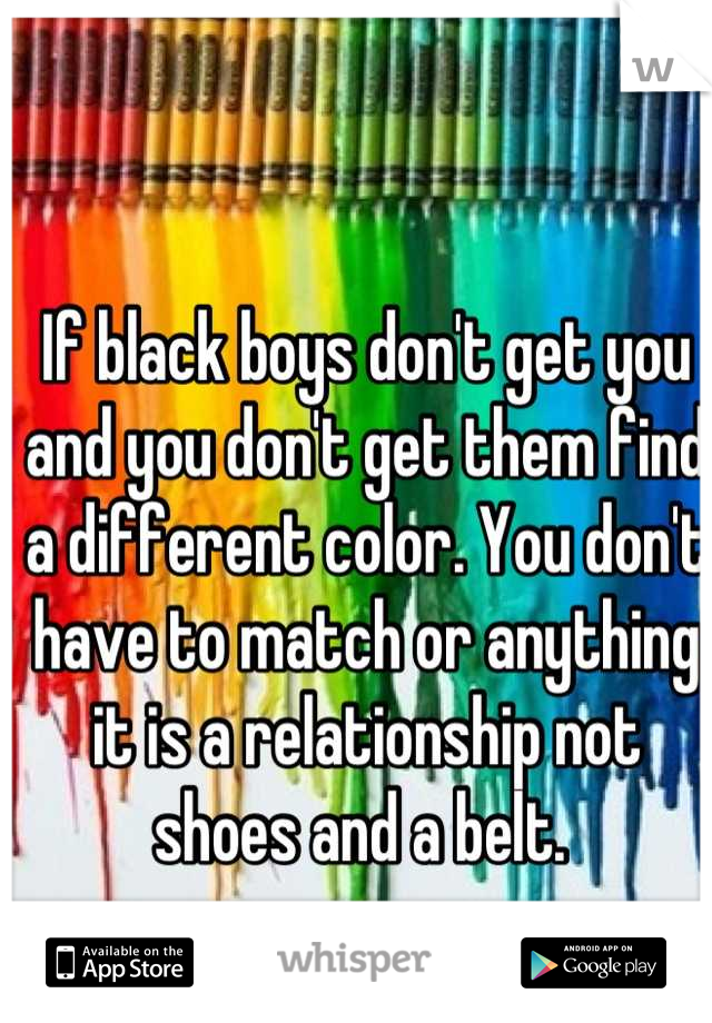 If black boys don't get you and you don't get them find a different color. You don't have to match or anything it is a relationship not shoes and a belt. 