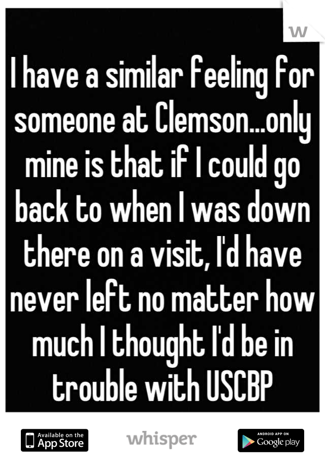 I have a similar feeling for someone at Clemson...only mine is that if I could go back to when I was down there on a visit, I'd have never left no matter how much I thought I'd be in trouble with USCBP