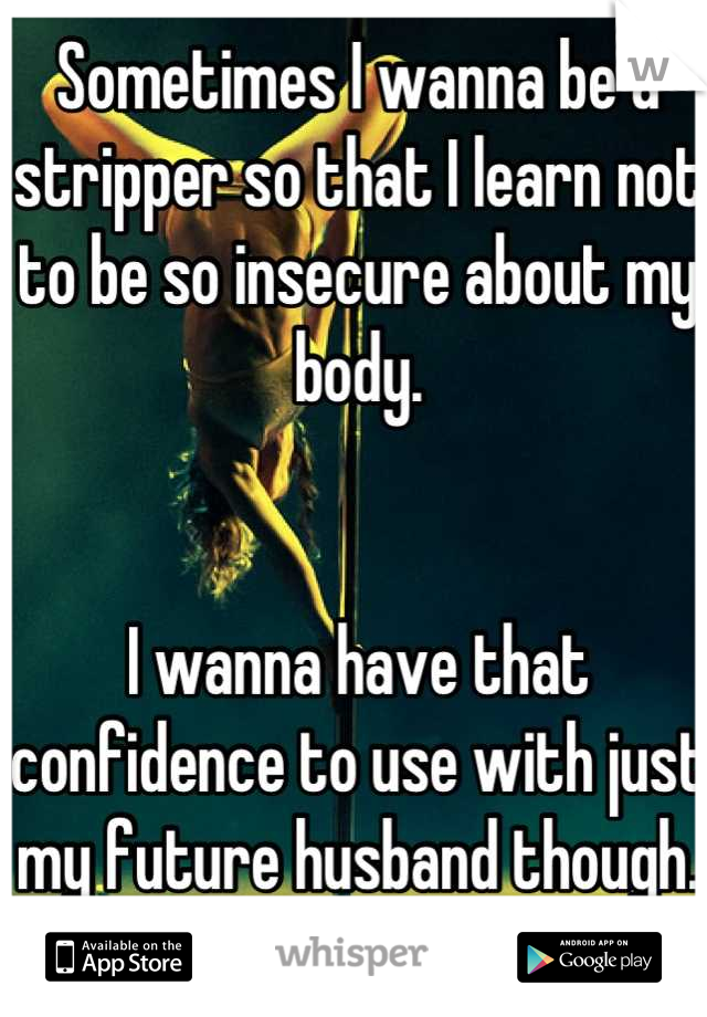 Sometimes I wanna be a stripper so that I learn not to be so insecure about my body. 


I wanna have that confidence to use with just my future husband though.