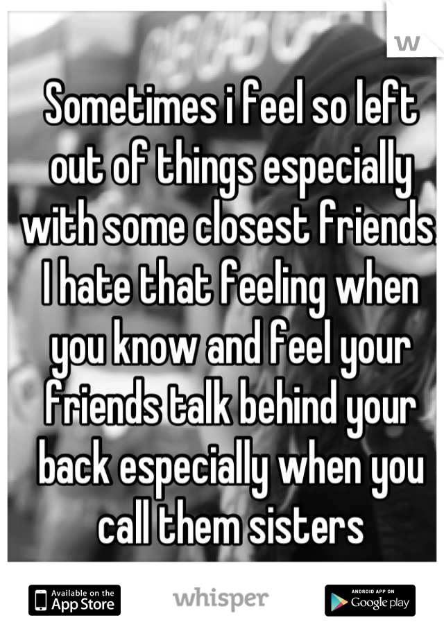 Sometimes i feel so left out of things especially with some closest friends. I hate that feeling when you know and feel your friends talk behind your back especially when you call them sisters