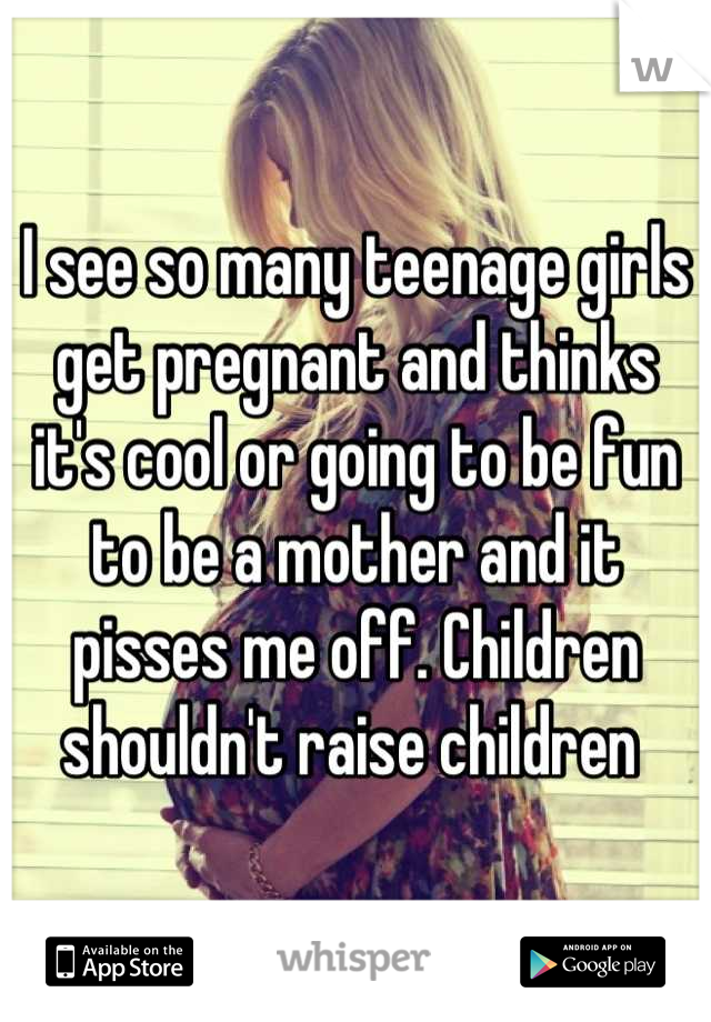 I see so many teenage girls get pregnant and thinks it's cool or going to be fun to be a mother and it pisses me off. Children shouldn't raise children 