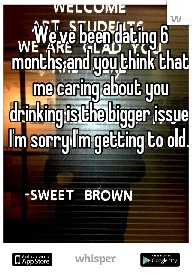 We've been dating 6 months and you think that me caring about you drinking is the bigger issue, I'm sorry I'm getting to old. 