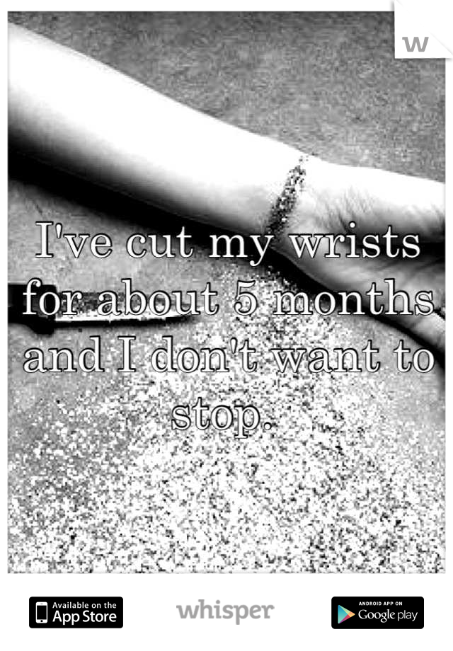 I've cut my wrists for about 5 months and I don't want to stop. 