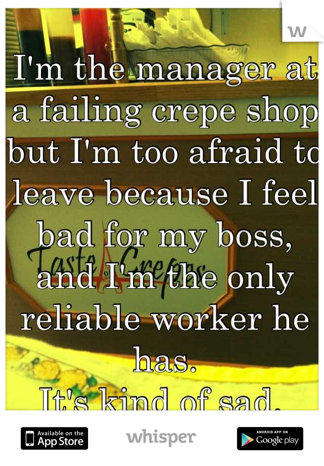 I'm the manager at a failing crepe shop but I'm too afraid to leave because I feel bad for my boss, and I'm the only reliable worker he has. 
It's kind of sad. 