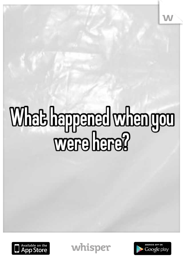 What happened when you were here?