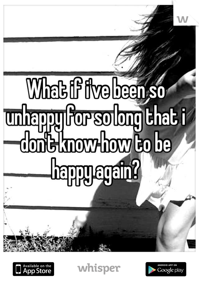 What if i've been so unhappy for so long that i don't know how to be happy again?