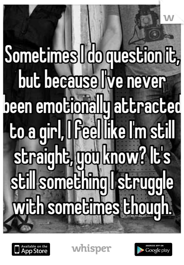 Sometimes I do question it, but because I've never been emotionally attracted to a girl, I feel like I'm still straight, you know? It's still something I struggle with sometimes though.