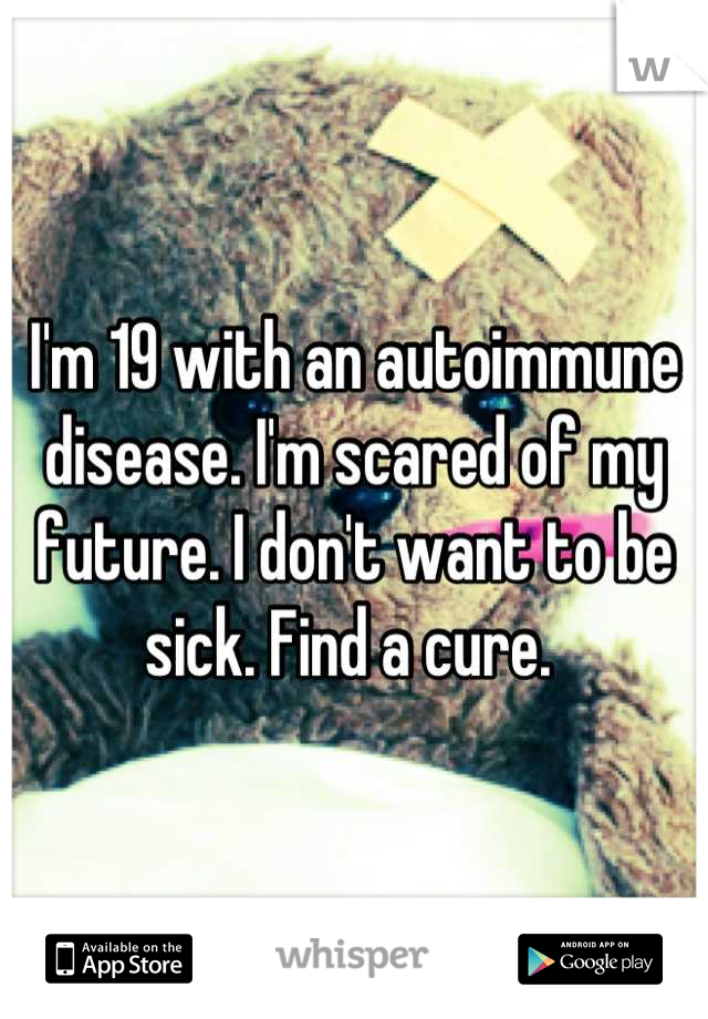 I'm 19 with an autoimmune disease. I'm scared of my future. I don't want to be sick. Find a cure. 