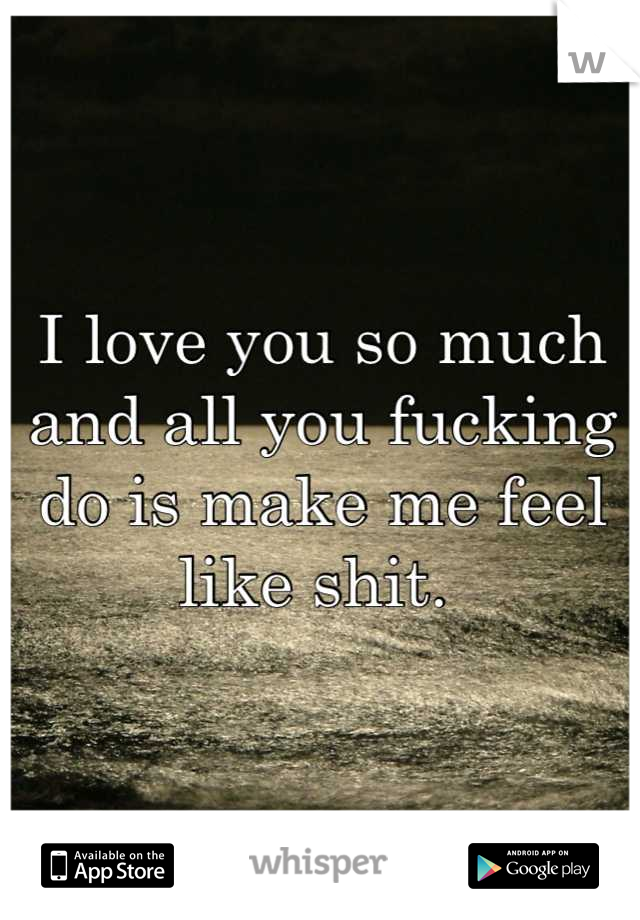 I love you so much and all you fucking do is make me feel like shit. 