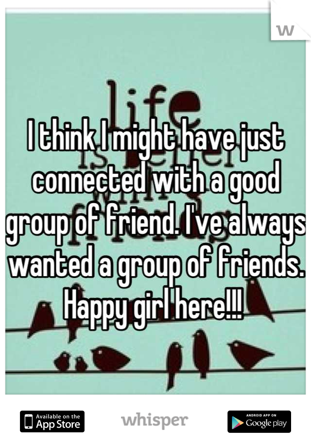 I think I might have just connected with a good group of friend. I've always wanted a group of friends. Happy girl here!!! 