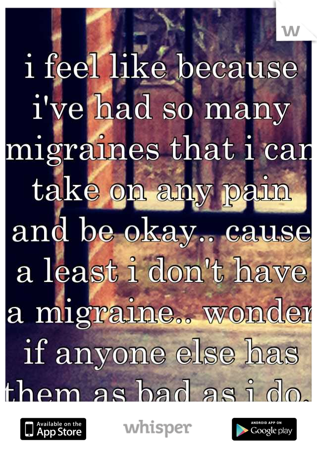 i feel like because i've had so many migraines that i can take on any pain and be okay.. cause a least i don't have a migraine.. wonder if anyone else has them as bad as i do..