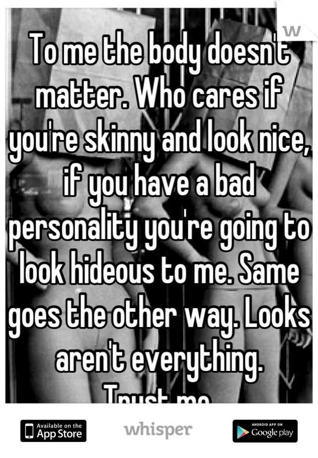 To me the body doesn't matter. Who cares if you're skinny and look nice, if you have a bad personality you're going to look hideous to me. Same goes the other way. Looks aren't everything. 
Trust me.