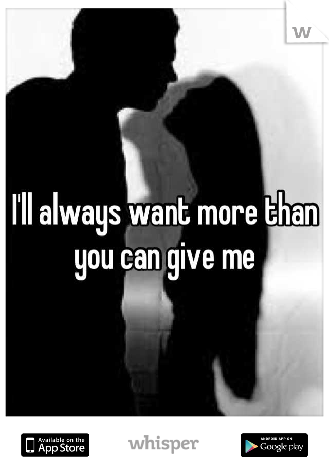 I'll always want more than you can give me