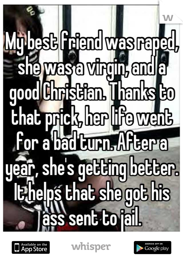My best friend was raped, she was a virgin, and a good Christian. Thanks to that prick, her life went for a bad turn. After a year, she's getting better. It helps that she got his ass sent to jail.