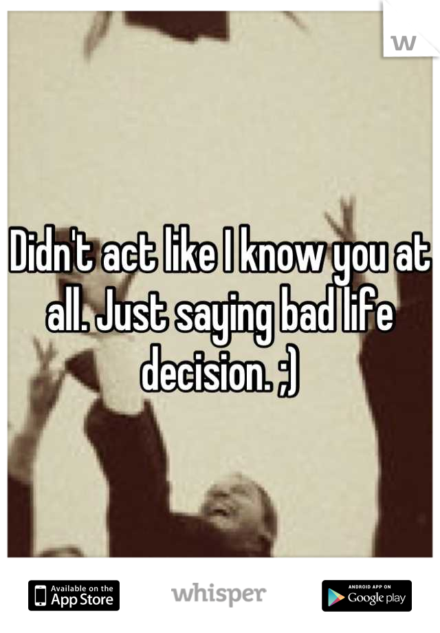 Didn't act like I know you at all. Just saying bad life decision. ;)