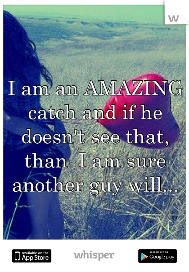 I am an AMAZING catch and if he doesn't see that, than  I am sure another guy will...