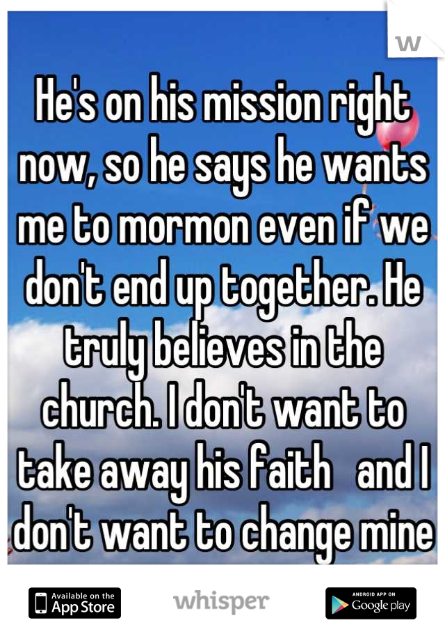 He's on his mission right now, so he says he wants me to mormon even if we don't end up together. He truly believes in the church. I don't want to take away his faith   and I don't want to change mine
