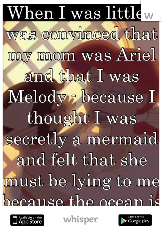 When I was little I was convinced that my mom was Ariel and that I was Melody - because I thought I was secretly a mermaid and felt that she must be lying to me because the ocean is dangerous....