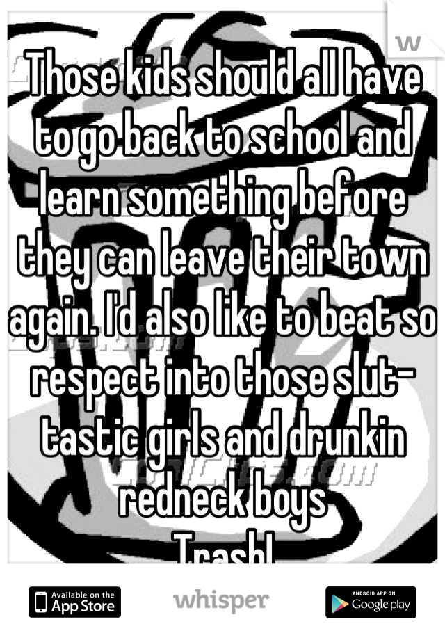 Those kids should all have to go back to school and learn something before they can leave their town again. I'd also like to beat so respect into those slut-tastic girls and drunkin redneck boys
Trash!