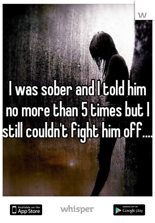 I was sober and I told him no more than 5 times but I still couldn't fight him off....