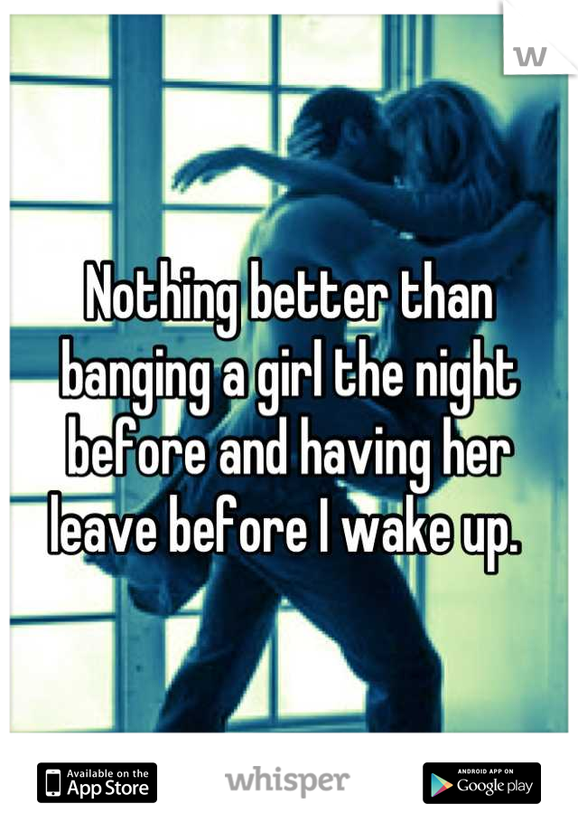Nothing better than banging a girl the night before and having her leave before I wake up. 