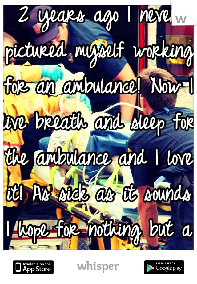 2 years ago I never pictured myself working for an ambulance! Now I live breath and sleep for the ambulance and I love it! As sick as it sounds I hope for nothing but a big nasty trauma!
