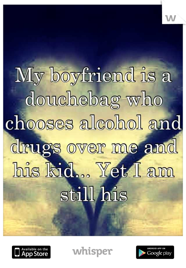 My boyfriend is a douchebag who chooses alcohol and drugs over me and his kid... Yet I am still his