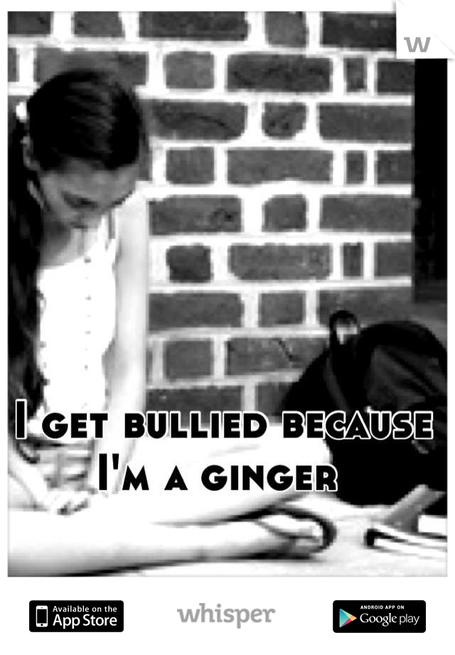 I get bullied because I'm a ginger 