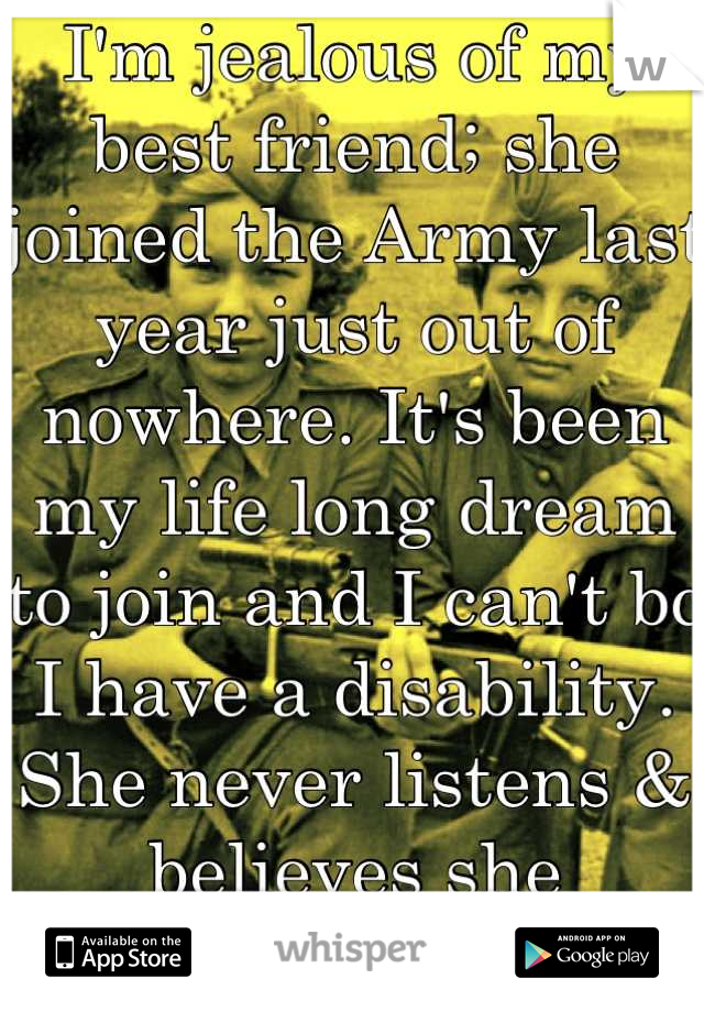 I'm jealous of my best friend; she joined the Army last year just out of nowhere. It's been my life long dream to join and I can't bc I have a disability. She never listens & believes she influenced me