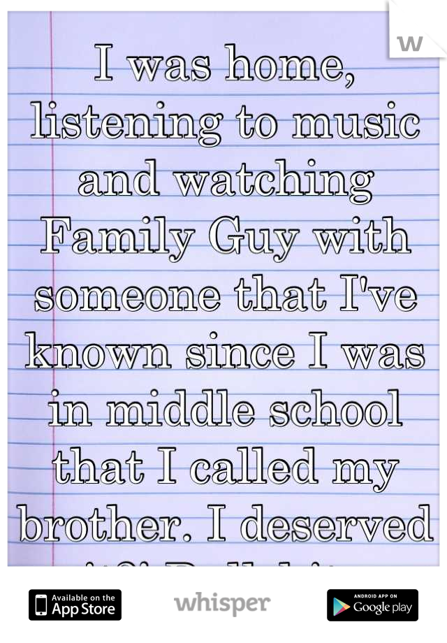 I was home, listening to music and watching Family Guy with someone that I've known since I was in middle school that I called my brother. I deserved it?! Bullshit. 