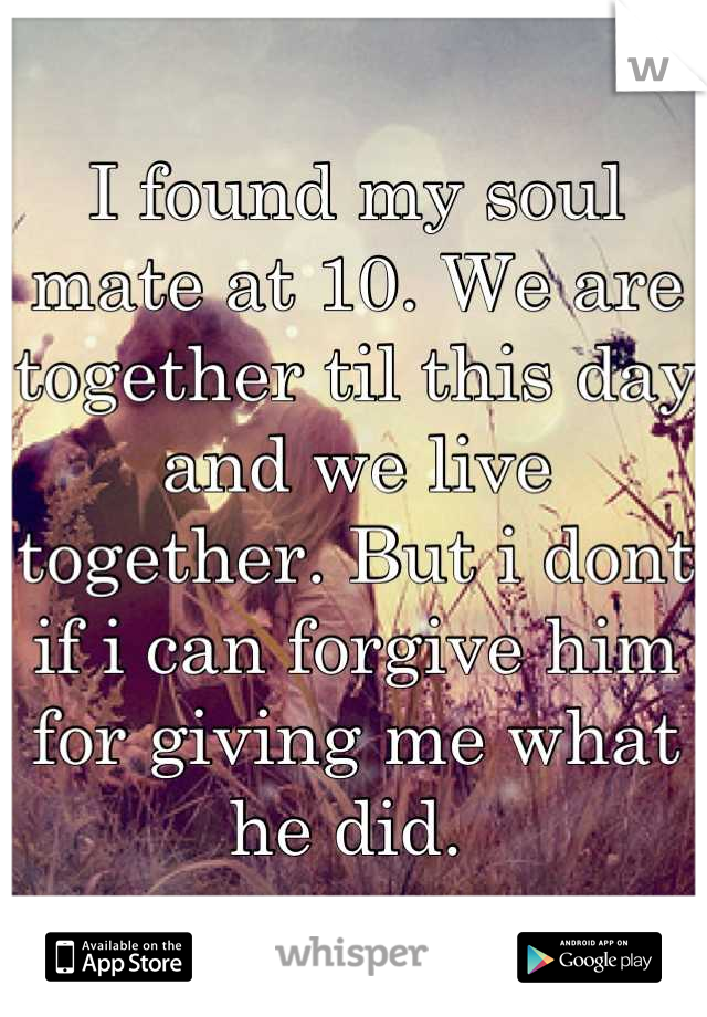 I found my soul mate at 10. We are together til this day and we live together. But i dont if i can forgive him for giving me what he did. 